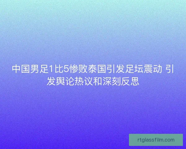 中国男足1比5惨败泰国引发足坛震动 引发舆论热议和深刻反思 中国男足1比5惨败泰国引发足坛震动 引发舆论热议和深刻反思