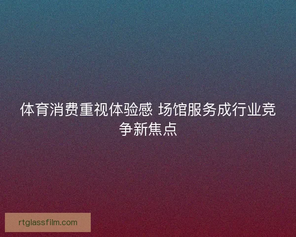 体育消费重视体验感 场馆服务成行业竞争新焦点
