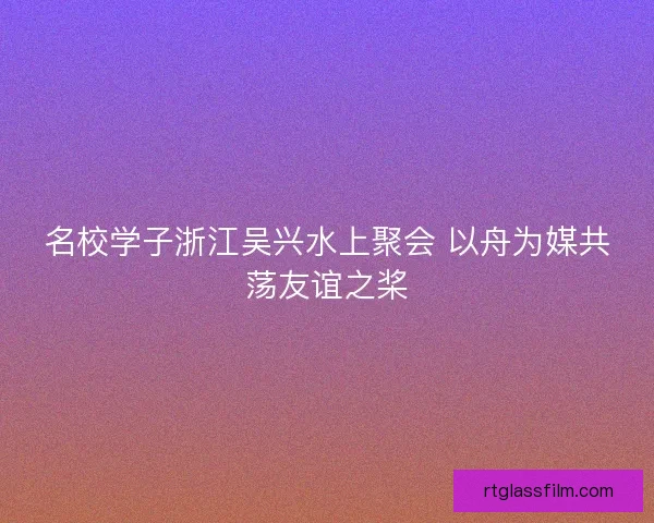 名校学子浙江吴兴水上聚会 以舟为媒共荡友谊之桨 名校学子浙江吴兴水上聚会 以舟为媒共荡友谊之桨