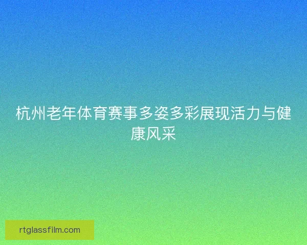 杭州老年体育赛事多姿多彩展现活力与健康风采