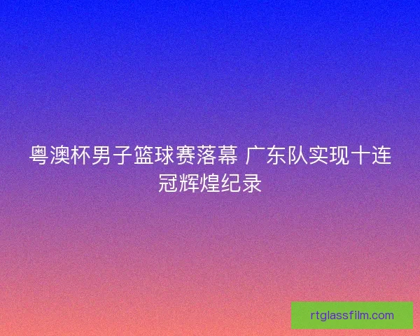 粤澳杯男子篮球赛落幕 广东队实现十连冠辉煌纪录
