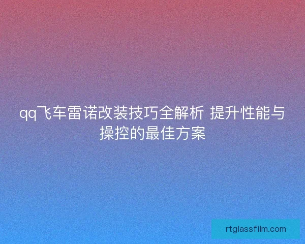 qq飞车雷诺改装技巧全解析 提升性能与操控的最佳方案