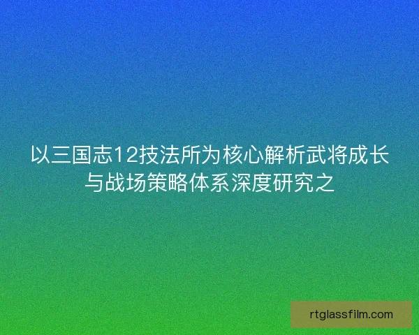 以三国志12技法所为核心解析武将成长与战场策略体系深度研究之