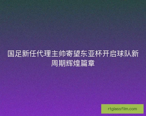 国足新任代理主帅寄望东亚杯开启球队新周期辉煌篇章 国足新任代理主帅寄望东亚杯开启球队新周期辉煌篇章