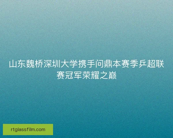山东魏桥深圳大学携手问鼎本赛季乒超联赛冠军荣耀之巅 山东魏桥深圳大学携手问鼎本赛季乒超联赛冠军荣耀之巅