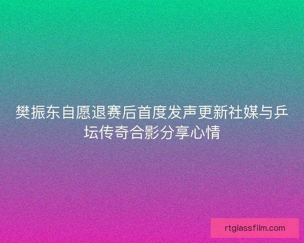 樊振东自愿退赛后首度发声更新社媒与乒坛传奇合影分享心情