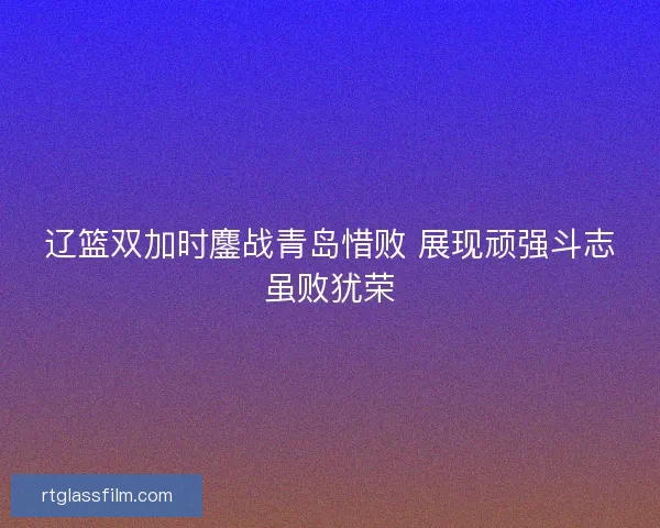 辽篮双加时鏖战青岛惜败 展现顽强斗志虽败犹荣