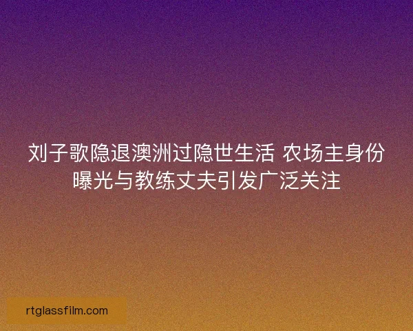 刘子歌隐退澳洲过隐世生活 农场主身份曝光与教练丈夫引发广泛关注
