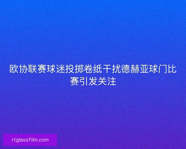 欧协联赛球迷投掷卷纸干扰德赫亚球门比赛引发关注