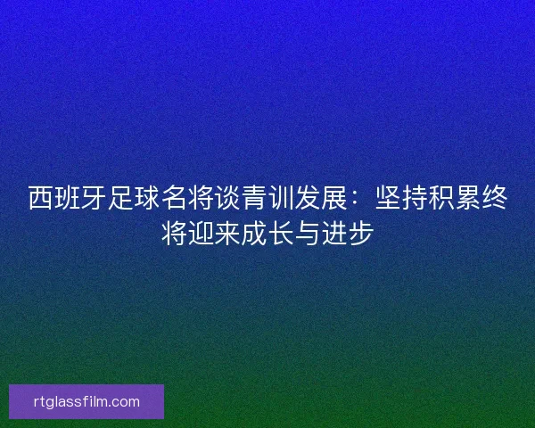 西班牙足球名将谈青训发展：坚持积累终将迎来成长与进步