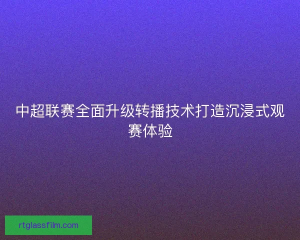 中超联赛全面升级转播技术打造沉浸式观赛体验 中超联赛全面升级转播技术打造沉浸式观赛体验