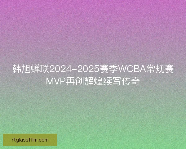 韩旭蝉联2024-2025赛季WCBA常规赛MVP再创辉煌续写传奇 韩旭蝉联2024-2025赛季WCBA常规赛MVP再创辉煌续写传奇