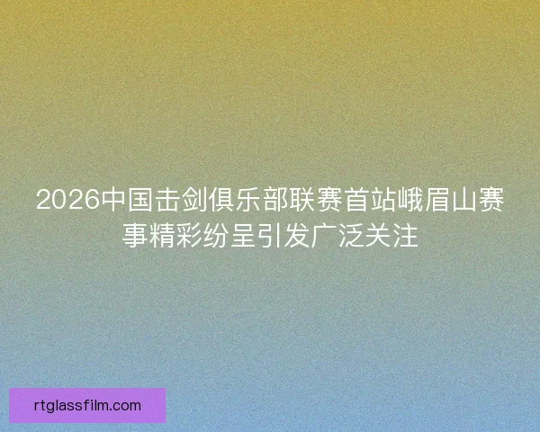 2026中国击剑俱乐部联赛首站峨眉山赛事精彩纷呈引发广泛关注