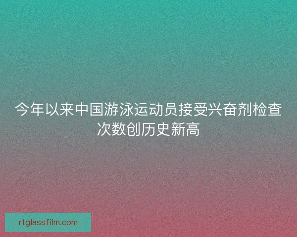 今年以来中国游泳运动员接受兴奋剂检查次数创历史新高 今年以来中国游泳运动员接受兴奋剂检查次数创历史新高