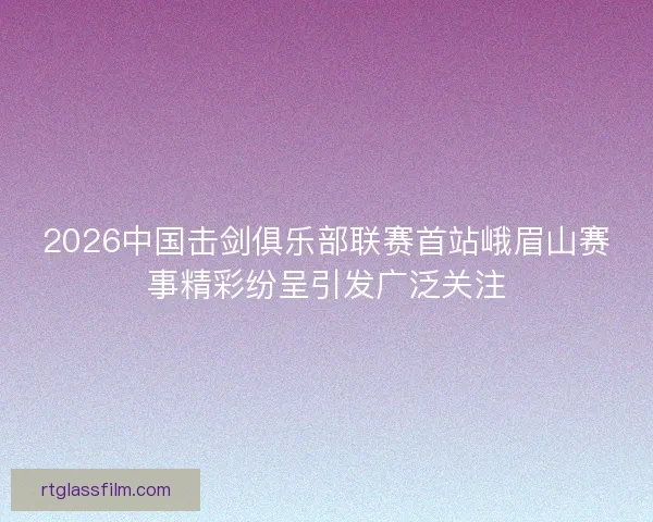 2026中国击剑俱乐部联赛首站峨眉山赛事精彩纷呈引发广泛关注 2026中国击剑俱乐部联赛首站峨眉山赛事精彩纷呈引发广泛关注