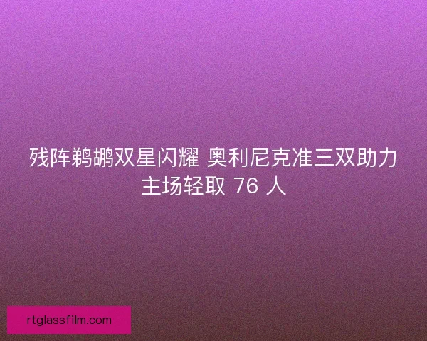 残阵鹈鹕双星闪耀 奥利尼克准三双助力主场轻取 76 人