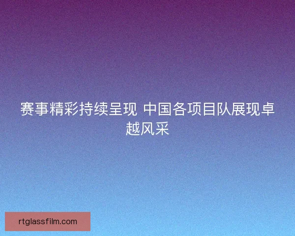 赛事精彩持续呈现 中国各项目队展现卓越风采