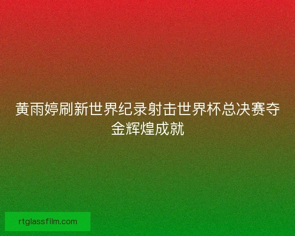 黄雨婷刷新世界纪录射击世界杯总决赛夺金辉煌成就