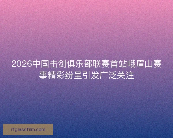 2026中国击剑俱乐部联赛首站峨眉山赛事精彩纷呈引发广泛关注