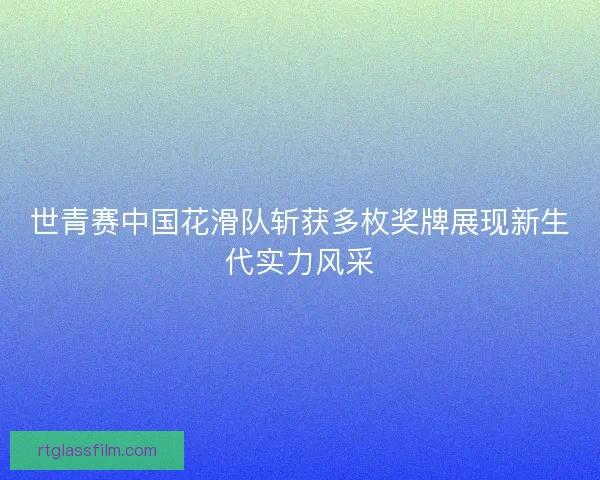 世青赛中国花滑队斩获多枚奖牌展现新生代实力风采